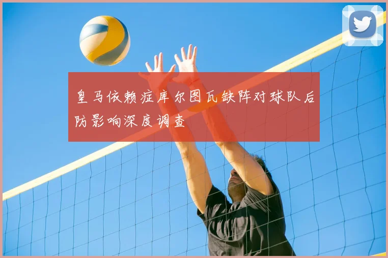 皇马依赖症库尔图瓦缺阵对球队后防影响深度调查