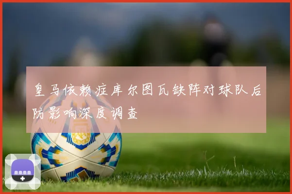 皇马依赖症库尔图瓦缺阵对球队后防影响深度调查