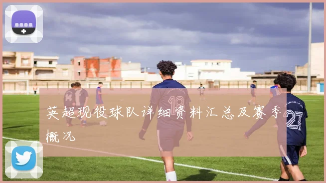 英超现役球队详细资料汇总及赛季概况